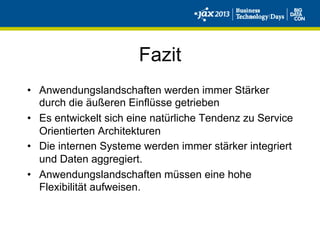 Fazit
•  Anwendungslandschaften werden immer Stärker
durch die äußeren Einflüsse getrieben
•  Es entwickelt sich eine natürliche Tendenz zu Service
Orientierten Architekturen
•  Die internen Systeme werden immer stärker integriert
und Daten aggregiert.
•  Anwendungslandschaften müssen eine hohe
Flexibilität aufweisen.
 