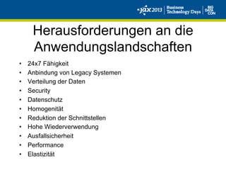 Herausforderungen an die
Anwendungslandschaften
•  24x7 Fähigkeit
•  Anbindung von Legacy Systemen
•  Verteilung der Daten
•  Security
•  Datenschutz
•  Homogenität
•  Reduktion der Schnittstellen
•  Hohe Wiederverwendung
•  Ausfallsicherheit
•  Performance
•  Elastizität
 