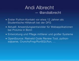 Andi Albrecht
— @andialbrecht
Erster Python-Kontakt vor etwa 12 Jahren als
Studentische Hilfskraft bei der DFG
Aktuell: Anwendungsentwickler für Webapplikationen
bei ProUnix in Bonn
Entwicklung und Pflege mittlerer und großer Systeme
OpenSource: Rietveld Code Review Tool, pythonsqlparse, CrunchyFrog/RunSQLRun, …

 