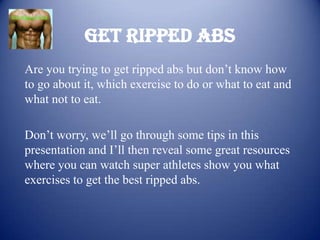 Get Ripped Abs
Are you trying to get ripped abs but don’t know how
to go about it, which exercise to do or what to eat and
what not to eat.

Don’t worry, we’ll go through some tips in this
presentation and I’ll then reveal some great resources
where you can watch super athletes show you what
exercises to get the best ripped abs.
 