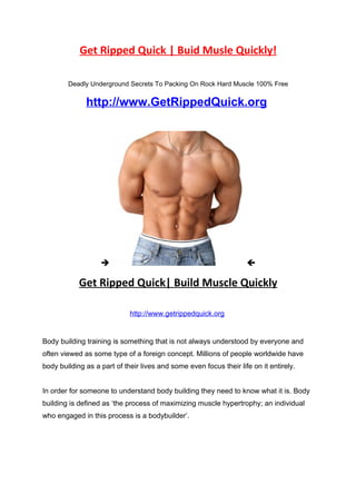 Get Ripped Quick | Buid Musle Quickly!

        Deadly Underground Secrets To Packing On Rock Hard Muscle 100% Free


              http://www.GetRippedQuick.org




                                                                   

            Get Ripped Quick| Build Muscle Quickly

                             http://www.getrippedquick.org


Body building training is something that is not always understood by everyone and
often viewed as some type of a foreign concept. Millions of people worldwide have
body building as a part of their lives and some even focus their life on it entirely.


In order for someone to understand body building they need to know what it is. Body
building is defined as ‘the process of maximizing muscle hypertrophy; an individual
who engaged in this process is a bodybuilder’.
 