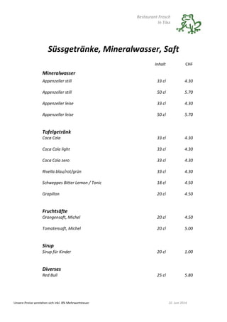 Restaurant Frosch
In Töss
Unsere Preise verstehen sich inkl. 8% Mehrwertsteuer 10. Juni 2014
Süssgetränke, Mineralwasser, Saft
Inhalt CHF
Mineralwasser
Appenzeller still 33 cl 4.30
Appenzeller still 50 cl 5.70
Appenzeller leise 33 cl 4.30
Appenzeller leise 50 cl 5.70
Tafelgetränk
Coca Cola 33 cl 4.30
Coca Cola light 33 cl 4.30
Coca Cola zero 33 cl 4.30
Rivella blau/rot/grün 33 cl 4.30
Schweppes Bitter Lemon / Tonic 18 cl 4.50
Grapillon 20 cl 4.50
Fruchtsäfte
Orangensaft, Michel 20 cl 4.50
Tomatensaft, Michel 20 cl 5.00
Sirup
Sirup für Kinder 20 cl 1.00
Diverses
Red Bull 25 cl 5.80
 
