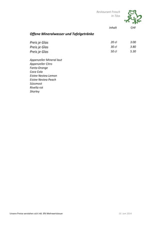 Restaurant Frosch
In Töss
Unsere Preise verstehen sich inkl. 8% Mehrwertsteuer 10. Juni 2014
Inhalt CHF
Offene Mineralwasser und Tafelgetränke
Preis je Glas 20 cl 3.00
Preis je Glas 30 cl 3.80
Preis je Glas 50 cl 5.30
Appenzeller Mineral laut
Appenzeller Citro
Fanta Orange
Coca Cola
Eistee Nestea Lemon
Eistee Nestea Peach
Süssmost
Rivella rot
Shorley
 