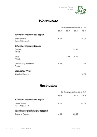 Restaurant Frosch
In Töss
Unsere Preise verstehen sich inkl. 8% Mehrwertsteuer 10. Juni 2014
Weissweine
Die Preise verstehen sich in CHF
10 cl 20 cl 50 cl 75 cl
Schweizer Wein aus der Region
Noble Weisser
Saxer, Neftenbach
6.50 44.00
Schweizer Wein aus Lavaux
Epesses
Testuz
29.00
Fechy
Testuz
7.80 19.50
Epesses Coup de l‘Etrier
Testuz
6.80 47.00
Spanischer Wein
Amadino Valencia 38.00
Roséweine
Die Preise verstehen sich in CHF
10 cl 50 cl 75 cl
Schweizer Wein aus der Region
Oeil de Perdrix
Saxer, Neftenbach
6.20 42.00
Italienischer Wein aus der Toscana
Rosato di Toscano 4.50 22.50
 