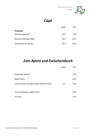 Restaurant Frosch
In Töss
Unsere Preise verstehen sich inkl. 8% Mehrwertsteuer 10. Juni 2014
Cüpli
Inhalt CHF
Prosecco
Moscato spumante 10 cl 7.50
Moscato Dettlinger Silber 10 cl 8.50
Spumante brut, charme 10 cl 9.50
Zum Apero und Zwischendurch
Inhalt CHF
Gespritzter Weisser 7.50
Aperol Spritz 9.50
Cynar (16.5%) / Campari (23%) / Martini (15%) 4 cl 7.50
Punsch (Orangen / Apfel / Rum) 4.00
Tee Rum 7.50
 