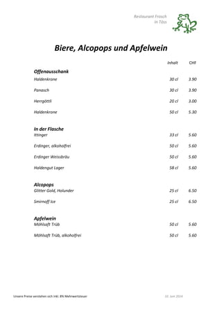Restaurant Frosch
In Töss
Unsere Preise verstehen sich inkl. 8% Mehrwertsteuer 10. Juni 2014
Biere, Alcopops und Apfelwein
Inhalt CHF
Offenausschank
Haldenkrone 30 cl 3.90
Panasch 30 cl 3.90
Herrgöttli 20 cl 3.00
Haldenkrone 50 cl 5.30
In der Flasche
Ittinger 33 cl 5.60
Erdinger, alkoholfrei 50 cl 5.60
Erdinger Weissbräu 50 cl 5.60
Haldengut Lager 58 cl 5.60
Alcopops
Glitter Gold, Holunder 25 cl 6.50
Smirnoff Ice 25 cl 6.50
Apfelwein
Möhlsaft Trüb 50 cl 5.60
Möhlsaft Trüb, alkoholfrei 50 cl 5.60
 