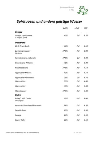 Restaurant Frosch
In Töss
Unsere Preise verstehen sich inkl. 8% Mehrwertsteuer 10. Juni 2014
Spirituosen und andere geistige Wasser
Vol % Inhalt CHF
Grappa
Grappa Legni Rovere,
in Holzfass gereift
42% 2cl 8.50
Obstbrand
Vielle Prune Emile 41% 2 cl 6.50
Zwetschgenwasser
Edelbrand
37.5% 2 cl 6.00
Kernobstbrand, naturrein 37.5% 2cl 5.00
Birnenbrand Williams 40% 2 cl 5.00
Kirschedelbrand 37.5% 2 cl 4.50
Appenzeller Kräuter 41% 2 cl 4.50
Appenzeller Alpenbitter 29% 2cl 4.50
Jägermeister 35% 2 cl 4.00
Jägermeister 35% 4 cl 7.00
Pflümliwasser 37.5% 4 cl 7.00
Liköre
Bailey’s Irish Cream
The Original
17% 4 cl 8.00
Amaretto Veneziano Mascarada 28% 2 cl 4.50
Tequilla Rose 15% 4 cl 6.50
Passoa 17% 4 cl 6.50
Saurer Apfel 16% 4 cl 6.50
 