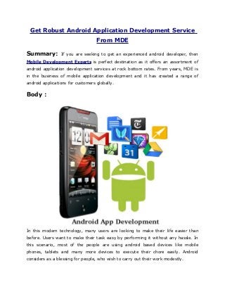 Get Robust Android Application Development Service
                     From MDE

Summary:        If you are seeking to get an experienced android developer, then
Mobile Development Experts is perfect destination as it offers an assortment of
android application development services at rock bottom rates. From years, MDE is
in the business of mobile application development and it has created a range of
android applications for customers globally.

Body :




In this modern technology, many users are looking to make their life easier than
before. Users want to make their task easy by performing it without any hassle. In
this scenario, most of the people are using android based devices like mobile
phones, tablets and many more devices to execute their chore easily. Android
considers as a blessing for people, who wish to carry out their work modestly.
 