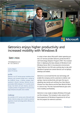 Getronics enjoys higher productivity and
increased mobility with Windows 8
In order to learn about Microsoft’s latest operating system, ICT services provider Getronics joined the Microinfo.be@getronics.com
tel. +32 2 229 91 11

soft Technology Adoption Program (TAP). This involved
them in deploying the beta releases of Windows 8 and
Windows Server 2012 in its production environment.
Today Getronics has 350 users working day-to-day with

country: Belgium

Windows 8 spread over several devices such as laptops,

sector: ICT services

desktops and tablets.

profile
Getronics is an ICT services group consisting of the

Getronics is convinced that the new technology will

Getronics and Connectis brands and is owned by

enable the company and its customers to deliver cost

the AURELIUS Group, a holding company head-

savings, improve productivity and open the way to

quartered in Munich, Germany. Getronics has ap-

adopting new trends such as Bring Your Own Device,

proximately 4,000 employees in 13 countries across

Choose Your Own Device and the New World of Work

Europe, Asia Pacific and Latin America, and has a

in a secure way. The new improved features give users

complete portfolio of integrated ICT services for the
large enterprise and public sector markets.

more mobility and flexibility.
Getronics is now ready to deploy Windows 8 through-

challenge

out the company. The company is also using its first-

As a provider of ICT services and a Microsoft Gold

hand experience of Windows 8 experience to roll out

Partner, Getronics always aims to build up practical

the first projects for external customers.

experience of each technology before offering it to
its customers.

Windows 8

 
