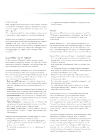COST FOCUS                                                              • The legal risk resulting from the need to satisfy data privacy
In any enterprise, hard focus on cost is never far away. Increased        and e-discovery
workforce productivity, greater agility and reduced carbon footprint
are all real and genuine goals, but cost is always close to the heart
of the argument.                                                        VISION
This is not just about the ﬁnal entry on the balance sheet, however.    Getronics is an ICT services company, and as a member of the
It is also about models of payment and effective budgeting.             KPN Group, we are acutely aware of everything that affects the
                                                                        enterprise workspace, its connectivity and its supporting
Because cloud promises OpEx-only and metered payment                    infrastructure.
according to usage, purchasing and ﬁnancial decision-makers
are eager to ask “If not - why not?” with regard to cloud.              Because the nature of ICT service is continually evolving, our
The continual pressure to drive out cost can ultimately make the        own business survival and success always hinges on our ability
ﬁnancial implications of cloud adoption the deﬁning business            to ask what the market needs, and how this impacts our own
driver: getting the cost right can often outweigh all other             skills-base and strategy. For this reason, forward-thinking has
discussion.                                                             become an integral and essential part of our business make-up.

                                                                        Our vision for the cloud does not regard it in isolation. We envisage:
CLOUD AND THE ICT AGENDA                                                • The continuing co-existence of cloud, non-cloud and hybrid
For the enterprise ICT decision-makers, although cloud is                 approaches in most enterprise environments, for at least the
becoming a critical issue, it is however only one of many themes.         next ﬁve to ten years.
In setting the enterprise ICT agenda, it is important to ask how        • Most enterprises actively seeking to identify and reap cloud
the cloud interacts with other recurring concerns.                        beneﬁts.
                                                                        • The emergence of highly-tailored approaches, designed to
We have identiﬁed ﬁve themes, for which we believe attention              meet individual business culture and need, combining public,
paid to the implications of the cloud can pay real dividends.             shared, private and hybrid cloud usage.
This is not necessarily about making simple “cloud vs non-cloud”        • Adoption will be accelerated in those organizations whose
decisions: it is about looking at each individual enterprise and          employees and clients are “web-intensive” in their private lives
making cloud part of the strategic discussion.                            and purchasing habits.
• Business and ICT alignment - this is about understanding              • The cloud will increasingly be regarded as a catalyst for both
  what makes each element of the business successful, standing            ICT and operational innovation.
  back, and asking what delivery model/s is/are most ﬁt for             • The cloud will have a signiﬁcant impact on the focus and
  purpose.                                                                composition of enterprise ICT resources, in terms of skills,
• ICT maturity - examine culture and ICT governance within the            investments and cost models.
  enterprise. Perhaps, surprisingly, the most heavily regulated
  environments may be best positioned to beneﬁt from cloud.             Underpinning our vision, is our constant focus on what the
• Virtualization status - virtualization can be seen as a useful        individual members of any workforce need to increase
  proving ground for cloud adoption. Examine experience to date         productivity, to collaborate, and to build value. From this
  and review what has been learned so far.                              perspective we are acutely aware of the relationships between
• “External” obligations - every industry and market has speciﬁc        cloud-based services and related key trends in business ICT use.
   compliance and regulatory obligations. How do these affect           If we look, for example, at virtualization, we see many organizations
   ICT services, auditing, security and governance?                     which have made signiﬁcant commitments in recent years and
• Work-styles - how people work differs greatly from sector to          we see these very much as a stepping stone towards wider
  sector and country to country. How will the cloud help shape          cloud usage.
  the workspace?
                                                                        The increase in digital collaboration and mobility also pre-empt
In addition, risk management will become integral to all cloud          more formal cloud-based strategies. With, for example,
considerations. Organizations will need to assess:                      inter-continental virtual business meetings becoming the norm
• Policy and organizational risk - particularly regarding new           for many, often with mobile access from out-of-ofﬁce workers,
  models of governance, and the impact on reputation caused             business is already approaching a cloud mentality in all but
  by cloud service variability                                          name. In combination, these existing uses of ICT will continue
• The technical risk associated with service availability and           to transform the way in which enterprises work, and the way
  capacity, and                                                         in which enterprise employees think about work, and with this,
                                                                        the shift to cloud becomes increasingly deﬁnite.
 