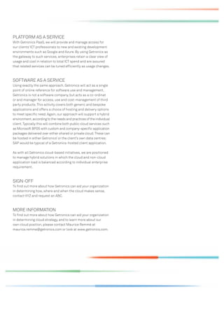 PLATFORM AS A SERVICE
With Getronics PaaS, we will provide and manage access for
our clients’ ICT professionals to new and existing development
environments such as Google and Azure. By using Getronics as
the gateway to such services, enterprises retain a clear view of
usage and cost in relation to total ICT spend and are assured
that related services can be tuned efﬁciently as usage changes.



SOFTWARE AS A SERVICE
Using exactly the same approach, Getronics will act as a single
point of online reference for software use and management.
Getronics is not a software company, but acts as a co-ordinat
or and manager for access, use and cost-management of third
party products. This activity covers both generic and bespoke
applications and offers a choice of hosting and delivery options
to meet speciﬁc need. Again, our approach will support a hybrid
environment, according to the needs and practices of the individual
client. Typically this will combine both public cloud services such
as Microsoft BPOS with custom and company-speciﬁc application
packages delivered over either shared or private cloud. These can
be hosted in either Getronics’ or the client’s own data centres:
SAP would be typical of a Getronics-hosted client application.

As with all Getronics cloud-based initiatives, we are positioned
to manage hybrid solutions in which the cloud and non-cloud
application load is balanced according to individual enterprise
requirement.



SIGN-OFF
To ﬁnd out more about how Getronics can aid your organization
in determining how, where and when the cloud makes sense,
contact XYZ and request an ABC.



MORE INFORMATION
To ﬁnd out more about how Getronics can aid your organization
in determining cloud strategy, and to learn more about our
own cloud position, please contact Maurice Remmé at
maurice.remme@getronics.com or look at www.getronics.com.
 