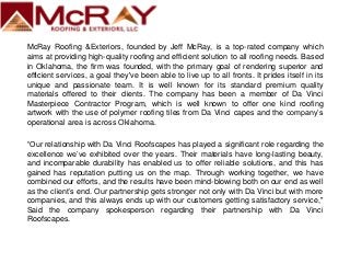 McRay Roofing &Exteriors, founded by Jeff McRay, is a top-rated company which
aims at providing high-quality roofing and efficient solution to all roofing needs. Based
in Oklahoma, the firm was founded, with the primary goal of rendering superior and
efficient services, a goal they've been able to live up to all fronts. It prides itself in its
unique and passionate team. It is well known for its standard premium quality
materials offered to their clients. The company has been a member of Da Vinci
Masterpiece Contractor Program, which is well known to offer one kind roofing
artwork with the use of polymer roofing tiles from Da Vinci capes and the company’s
operational area is across Oklahoma.
“Our relationship with Da Vinci Roofscapes has played a significant role regarding the
excellence we’ve exhibited over the years. Their materials have long-lasting beauty,
and incomparable durability has enabled us to offer reliable solutions, and this has
gained has reputation putting us on the map. Through working together, we have
combined our efforts, and the results have been mind-blowing both on our end as well
as the client’s end. Our partnership gets stronger not only with Da Vinci but with more
companies, and this always ends up with our customers getting satisfactory service,"
Said the company spokesperson regarding their partnership with Da Vinci
Roofscapes.
 