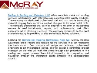 McRay & Roofing and Exteriors, LLC offers complete metal and roofing
services in Oklahoma, with affordable rates and top-notch quality products.
The company has dedicated professional staff who can handle any roofing
material ranging from traditional asphalt shingles to the new metal roofs.
The company guarantees that all their engineers will offer an outstanding
service for roof installments, repairs, and replacements, and offers
assistance when claiming insurance. The company remains to be the most
trusted company for providing quality and reliable roofing solutions.
Looking for Commercial Roofing Contractors Near Me, McRay Roofing
&Exteriors offers repairs and reliable roofing services that can withstand
the harsh storm. Our company will assign our dedicated professional
engineers to get the problem solved. We will assign a committed project
manager on site who will walk the client through each procedure of the
roofing and repair process from initial inspection to completion, and
navigation through the insurance claims process” the spokesperson
added.
 