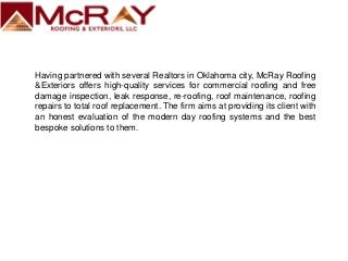 Having partnered with several Realtors in Oklahoma city, McRay Roofing
&Exteriors offers high-quality services for commercial roofing and free
damage inspection, leak response, re-roofing, roof maintenance, roofing
repairs to total roof replacement. The firm aims at providing its client with
an honest evaluation of the modern day roofing systems and the best
bespoke solutions to them.
 