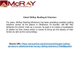 About McRay Roofing & Exteriors
For years, McRay Roofing &Exteriors has been providing excellent roofing
solutions across all the places in Oklahoma. Its founder, Jeff MC Ray
attributes his clients' roofs as a canvas. Its goal is to create a masterpiece
of shelter for their clients which is meant to bring out the beauty of their
homes as well as the surroundings.
Source URL: https://www.prfree.org/@mcrayroofing/get-roofing-
services-in-oklahoma-from-mcray-roofing-exteriors-y7m858bpyke8
 