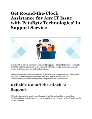 Get Round-the-Clock
Assistance for Any IT Issue
with PetaBytz Technologies’ L1
Support Service
In today’s tech-driven landscape, seamless IT support is integral to business continuity.
PetaBytz Technologies stands at the forefront, offering a comprehensive L1 support
service that transcends conventional assistance.
As businesses navigate the complexities of technological ecosystems, our dedicated L1
help desk team emerges as the catalyst, ensuring a proactive approach to
troubleshooting, incident management, and performance enhancement.
Reliable Round-the-Clock L1
Support
All businesses require uninterrupted operations to be on top of the competition.
PetaBytz offers a steadfast support system, available 24/7, to cater to the dynamic needs
of your business.
 