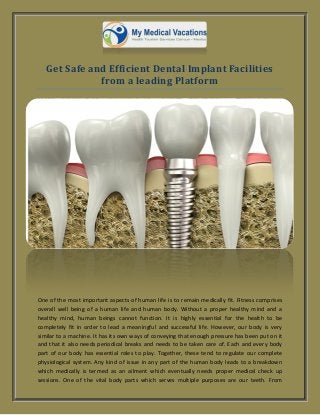 Get Safe and Efficient Dental Implant Facilities
from a leading Platform
One of the most important aspects of human life is to remain medically fit. Fitness comprises
overall well being of a human life and human body. Without a proper healthy mind and a
healthy mind, human beings cannot function. It is highly essential for the health to be
completely fit in order to lead a meaningful and successful life. However, our body is very
similar to a machine. It has its own ways of conveying that enough pressure has been put on it
and that it also needs periodical breaks and needs to be taken care of. Each and every body
part of our body has essential roles to play. Together, these tend to regulate our complete
physiological system. Any kind of issue in any part of the human body leads to a breakdown
which medically is termed as an ailment which eventually needs proper medical check up
sessions. One of the vital body parts which serves multiple purposes are our teeth. From
 