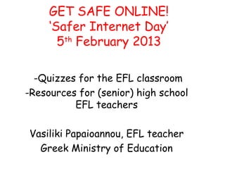 GET SAFE ONLINE!
     ‘Safer Internet Day’
       5th February 2013

  -Quizzes for the EFL classroom
-Resources for (senior) high school
          EFL teachers

Vasiliki Papaioannou, EFL teacher
  Greek Ministry of Education
 