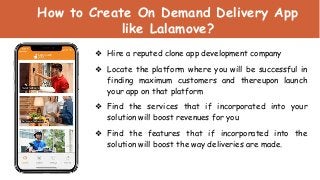 How to Create On Demand Delivery App
like Lalamove?
❖ Hire a reputed clone app development company
❖ Locate the platform where you will be successful in
finding maximum customers and thereupon launch
your app on that platform
❖ Find the services that if incorporated into your
solution will boost revenues for you
❖ Find the features that if incorporated into the
solution will boost the way deliveries are made.
 