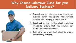 Why Choose Lalamove Clone for your
Delivery Business?
❖ Customizable in nature to ensure that the
business owner can update the services
based on the changing business needs
❖ Developed in sync to the latest marketing
trends to ensure that the solution can
attract maximum customers
❖ Built with the latest tech stack to ensure
fast delivery services.
 