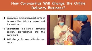 How Coronavirus Will Change the Online
Delivery Business?
❖ Encourage minimal physical contact
between the delivery driver and
the customer
❖ Contactless deliveries between
delivery professionals and the
customers.
❖ Will change the way deliveries are
made.
 