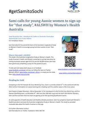 #getSamitoSochi
Sami calls for young Aussie women to sign up
for “that study”, #ALSWH by Women’s Health
Australia
Sami Kennedy-Sim – Jindabyne & Canberra Australia Australian
National Ski Cross Team Athlete
For immediate release:

Sami Kennedy-Sim has joined the team at the Australian Longitudinal Study
on Women’s health to encourage young Australian women to join “that
study”.


What is “that study”, #ALSWH?
This study is the Australian Longitudinal Study on Women’s Health. This
study of women’s health and lifestyle is entering an exciting new phase by
inviting Australian women aged 18-23 to join the 40,000 women who have
been generously completing surveys for the pasted 16 years.

To take part visit www.alswh.org.au or on Facebook
                                                                              www.facebook.com/SamiKennedySim
www.facebook.com/alswh and you can follow the team on Twitter
@alswh_official www.twitter.com/alswh_official or simply join the study
                                                                                www.twitter.com/samikennedysim
here: http://alswh.org.au/survey


Heading for Gold

Competing on the FIS Freestyle Ski Cross World Cup Tour, Sami is currently ranked 11th in the world and with the
2013 northern hemisphere ski season looming she is heading north for another season of Ski Cross action.

Sami heads to Copper Mountain, USA on November 11 for training prior to the first Ski Cross World Cup- and first
Olympic Qualifying event -on December 8th. With less than 500 days to go until the Sochi 2014 Winter Olympics,
Sami and the Australian Ski Cross team are gearing up for the upcoming Qualification events.

An avid supporter of Health education and Healthy Lifestyle promotion, Sami has jumped on board with Women’s
Health Australia to promote the Australian Longitudinal Study on Women’s Health. The study has provided
invaluable data about the health of women as they age.

For further information contact:
Sami Kennedy-Sim on Twiiter, Facebook or 0431 360 734
 
