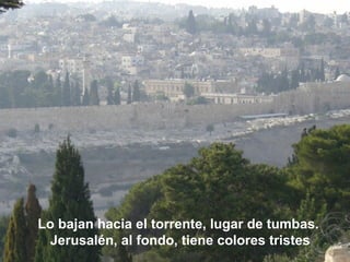 Lo bajan hacia el torrente, lugar de tumbas.
Jerusalén, al fondo, tiene colores tristes
 