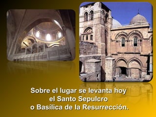 Sobre el lugar se levanta hoySobre el lugar se levanta hoy
el Santo Sepulcroel Santo Sepulcro
o Basílica de la Resurrección.o Basílica de la Resurrección.
 