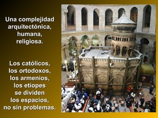 Una complejidadUna complejidad
arquitectónica,arquitectónica,
humana,humana,
religiosa.religiosa.
Los católicos,Los católicos,
los ortodoxos,los ortodoxos,
los armenios,los armenios,
los etíopeslos etíopes
se dividense dividen
los espacios,los espacios,
no sin problemas.no sin problemas.
 