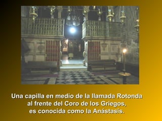 Una capilla en medio de la llamada RotondaUna capilla en medio de la llamada Rotonda
al frente del Coro de los Griegos,al frente del Coro de los Griegos,
es conocida como la Anástasis.es conocida como la Anástasis.
 