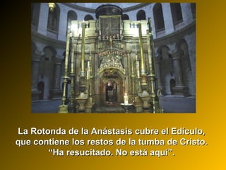 La Rotonda de la Anástasis cubre el Edículo,La Rotonda de la Anástasis cubre el Edículo,
que contiene los restos de la tumba de Cristo.que contiene los restos de la tumba de Cristo.
““Ha resucitado. No está aquí”.Ha resucitado. No está aquí”.
 