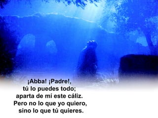 En un huerto de olivos
Jesús está orando. ¡Abbá!, grita
¡Abba! ¡Padre!,
tú lo puedes todo;
aparta de mí este cáliz.
Pero no lo que yo quiero,
sino lo que tú quieres.
 