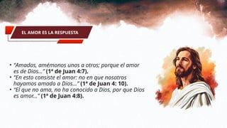 • “Amados, amémonos unos a otros; porque el amor
es de Dios...” (1ª de Juan 4:7).
• “En esto consiste el amor: no en que nosotros
hayamos amado a Dios...” (1ª de Juan 4: 10).
• “El que no ama, no ha conocido a Dios, por que Dios
es amor...” (1ª de Juan 4:8).
EL AMOR ES LA RESPUESTA
 
