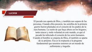 LUCIFER
El pecado nos aparta de Dios, y también nos separa de las
personas. Cuando ellos pecaron, las semillas de la primera
guerra fueron plantadas en el corazón de los padres de la
raza humana. La razón de que haya abuso en los hogares;
tanto rencor y mala voluntad en este mundo, es que el
pecado ha infectado el corazón de los seres humanos.
Cuando el hombre se enajena de Dios, él también se aparta
de su prójimo. Ésa es la respuesta a la pregunta
fundamental que nosotros tenemos en un mundo de
sufrimiento y tragedia
 