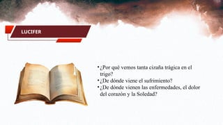 LUCIFER
•¿Por qué vemos tanta cizaña trágica en el
trigo?
•¿De dónde viene el sufrimiento?
•¿De dónde vienen las enfermedades, el dolor
del corazón y la Soledad?
 
