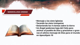 MARAVILLOSA UNIDAD
•Mensaje a las siete Iglesias
•Tocando las siete trompetas
•Deteniendo los 4 vientos sobre la tierra
•Un Ángel poderoso baja del Cielo para
animar al pueblo de Dios y proclamar a gran
voz el ultimo mensaje de Dios para el mundo
en Apocalipsis 10
 
