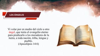 LOS ÁNGELES
Vi volar por en medio del cielo a otro
ángel, que tenía el evangelio eterno
para predicarlo a los moradores de la
tierra, a toda nación, tribu, lengua y
pueblo.
(Apocalipsis 14:6)
 