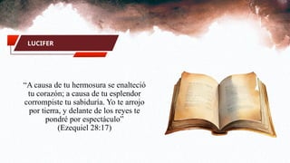 LUCIFER
“A causa de tu hermosura se enalteció
tu corazón; a causa de tu esplendor
corrompiste tu sabiduría. Yo te arrojo
por tierra, y delante de los reyes te
pondré por espectáculo”
(Ezequiel 28:17)
 