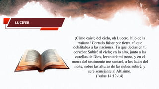LUCIFER
¡Cómo caíste del cielo, oh Lucero, hijo de la
mañana! Cortado fuiste por tierra, tú que
debilitabas a las naciones. Tú que decías en tu
corazón: Subiré al cielo; en lo alto, junto a las
estrellas de Dios, levantaré mi trono, y en el
monte del testimonio me sentaré, a los lados del
norte; sobre las alturas de las nubes subiré, y
seré semejante al Altísimo.
(Isaías 14:12-14)
 
