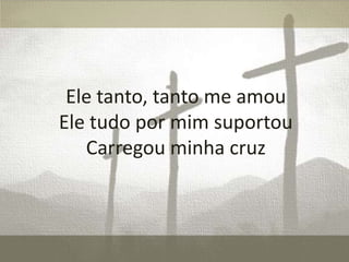 Ele tanto, tanto me amou
Ele tudo por mim suportou
Carregou minha cruz

 