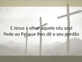 E Jesus a olhar aquele céu azul
Pede ao Pai que lhes dê o seu perdão

 