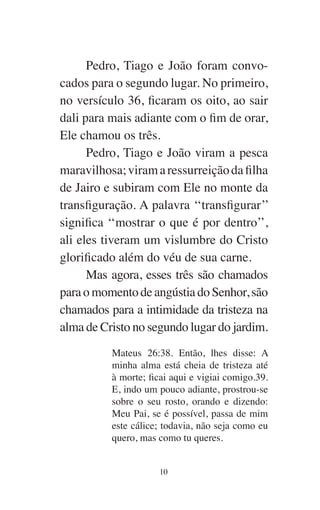 10
Pedro, Tiago e João foram convo-
cados para o segundo lugar. No primeiro,
no versículo 36, ficaram os oito, ao sair
dali para mais adiante com o fim de orar,
Ele chamou os três.
Pedro, Tiago e João viram a pesca
maravilhosa;viramaressurreiçãodafilha
de Jairo e subiram com Ele no monte da
transfiguração. A palavra ‘‘transfigurar’’
significa ‘‘mostrar o que é por dentro’’,
ali eles tiveram um vislumbre do Cristo
glorificado além do véu de sua carne.
Mas agora, esses três são chamados
para o momento de angústia do Senhor, são
chamados para a intimidade da tristeza na
alma de Cristo no segundo lugar do jardim.
Mateus 26:38. Então, lhes disse: A
minha alma está cheia de tristeza até
à morte; ficai aqui e vigiai comigo.39.
E, indo um pouco adiante, prostrou-se
sobre o seu rosto, orando e dizendo:
Meu Pai, se é possível, passa de mim
este cálice; todavia, não seja como eu
quero, mas como tu queres.
 