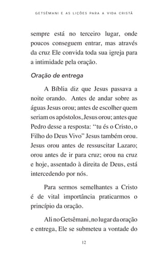 12
G E T S Ê M A N I E A S L I Ç Õ E S P A R A A V I D A C R I S T Ã
sempre está no terceiro lugar, onde
poucos conseguem entrar, mas através
da cruz Ele convida toda sua igreja para
a intimidade pela oração.
Oração de entrega
A Bíblia diz que Jesus passava a
noite orando. Antes de andar sobre as
águas Jesus orou; antes de escolher quem
seriamosapóstolos,Jesusorou;antesque
Pedro desse a resposta: ‘‘tu és o Cristo, o
Filho do Deus Vivo” Jesus também orou.
Jesus orou antes de ressuscitar Lazaro;
orou antes de ir para cruz; orou na cruz
e hoje, assentado à direita de Deus, está
intercedendo por nós.
Para sermos semelhantes a Cristo
é de vital importância praticarmos o
princípio da oração.
AlinoGetsêmani,nolugardaoração
e entrega, Ele se submeteu a vontade do
 