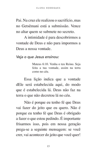 E L I Z E U R O D R I G U E S
13
Pai. Na cruz ele realizou o sacrifício, mas
no Getsêmani está a submissão. Vence
no altar quem se submete no secreto.
A intimidade é para descobrirmos a
vontade de Deus e não para impormos a
Deus a nossa vontade.
Veja o que Jesus ensinou:
Mateus 6:10. Venha o teu Reino. Seja
feita a tua vontade, assim na terra
como no céu.
Essa lição indica que a vontade
dEle será estabelecida aqui, do modo
que é estabelecida lá. Deus não faz na
terra o que não decretou lá no céu.
Não é porque eu tenho fé que Deus
vai fazer do jeito que eu quero. Não é
porque eu tenho fé que Deus é obrigado
a fazer o que estou pedindo. É importante
frisarmos isso, pois em nossa geração
prega-se a seguinte mensagem: se você
crer, vai acontecer do jeito que você quer!
 