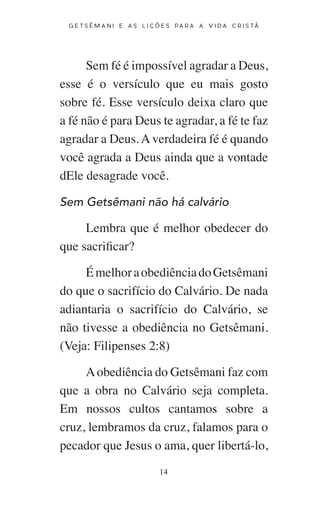14
G E T S Ê M A N I E A S L I Ç Õ E S P A R A A V I D A C R I S T Ã
Sem fé é impossível agradar a Deus,
esse é o versículo que eu mais gosto
sobre fé. Esse versículo deixa claro que
a fé não é para Deus te agradar, a fé te faz
agradar a Deus. A verdadeira fé é quando
você agrada a Deus ainda que a vontade
dEle desagrade você.
Sem Getsêmani não há calvário
Lembra que é melhor obedecer do
que sacrificar?
ÉmelhoraobediênciadoGetsêmani
do que o sacrifício do Calvário. De nada
adiantaria o sacrifício do Calvário, se
não tivesse a obediência no Getsêmani.
(Veja: Filipenses 2:8)
Aobediência do Getsêmani faz com
que a obra no Calvário seja completa.
Em nossos cultos cantamos sobre a
cruz, lembramos da cruz, falamos para o
pecador que Jesus o ama, quer libertá-lo,
 