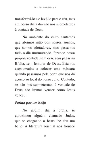E L I Z E U R O D R I G U E S
15
transformá-lo e o levá-lo para o céu, mas
em nosso dia a dia não nos submetemos
à vontade de Deus.
No ambiente do culto cantamos
que abrimos mão dos nossos sonhos,
que somos adoradores, mas passamos
todo o dia murmurando, fazendo nossa
própria vontade, sem orar, sem pegar na
Bíblia, sem lembrar de Deus. Estamos
acostumados a colocar uma máscara
quando passamos pela porta que nos dá
acesso ao local do nosso culto. Contudo,
se não nos submetermos à vontade de
Deus não iremos vencer como Jesus
venceu.
Ferido por um beijo
No jardim, diz a bíblia, se
aproximou alguém chamado Judas,
que se chegando a Jesus lhe deu um
beijo. A literatura oriental nos fornece
 
