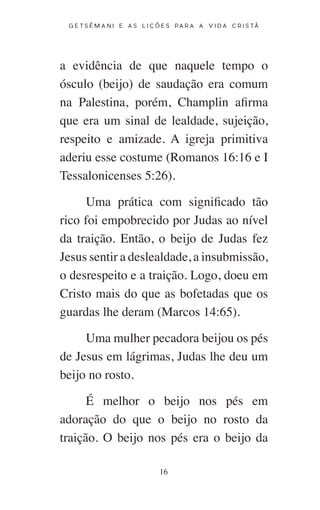 16
G E T S Ê M A N I E A S L I Ç Õ E S P A R A A V I D A C R I S T Ã
a evidência de que naquele tempo o
ósculo (beijo) de saudação era comum
na Palestina, porém, Champlin afirma
que era um sinal de lealdade, sujeição,
respeito e amizade. A igreja primitiva
aderiu esse costume (Romanos 16:16 e I
Tessalonicenses 5:26).
Uma prática com significado tão
rico foi empobrecido por Judas ao nível
da traição. Então, o beijo de Judas fez
Jesus sentir a deslealdade, a insubmissão,
o desrespeito e a traição. Logo, doeu em
Cristo mais do que as bofetadas que os
guardas lhe deram (Marcos 14:65).
Uma mulher pecadora beijou os pés
de Jesus em lágrimas, Judas lhe deu um
beijo no rosto.
É melhor o beijo nos pés em
adoração do que o beijo no rosto da
traição. O beijo nos pés era o beijo da
 