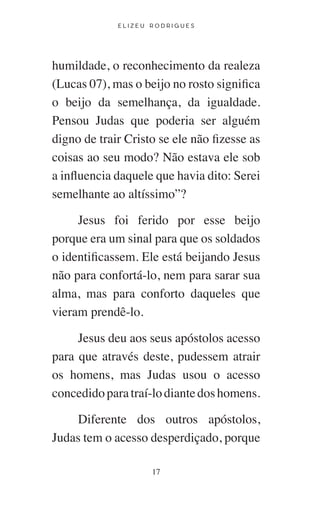 E L I Z E U R O D R I G U E S
17
humildade, o reconhecimento da realeza
(Lucas 07), mas o beijo no rosto significa
o beijo da semelhança, da igualdade.
Pensou Judas que poderia ser alguém
digno de trair Cristo se ele não fizesse as
coisas ao seu modo? Não estava ele sob
a influencia daquele que havia dito: Serei
semelhante ao altíssimo”?
Jesus foi ferido por esse beijo
porque era um sinal para que os soldados
o identificassem. Ele está beijando Jesus
não para confortá-lo, nem para sarar sua
alma, mas para conforto daqueles que
vieram prendê-lo.
Jesus deu aos seus apóstolos acesso
para que através deste, pudessem atrair
os homens, mas Judas usou o acesso
concedidoparatraí-lodiantedoshomens.
Diferente dos outros apóstolos,
Judas tem o acesso desperdiçado, porque
 