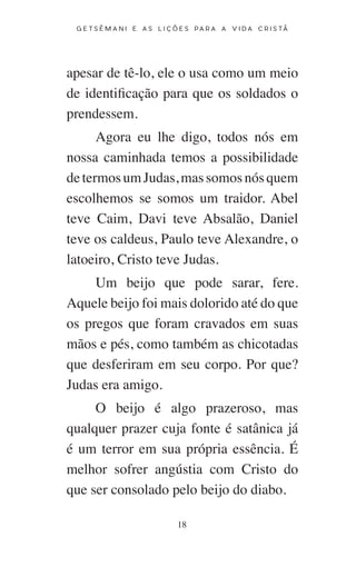 18
G E T S Ê M A N I E A S L I Ç Õ E S P A R A A V I D A C R I S T Ã
apesar de tê-lo, ele o usa como um meio
de identificação para que os soldados o
prendessem.
Agora eu lhe digo, todos nós em
nossa caminhada temos a possibilidade
determosumJudas,massomosnósquem
escolhemos se somos um traidor. Abel
teve Caim, Davi teve Absalão, Daniel
teve os caldeus, Paulo teve Alexandre, o
latoeiro, Cristo teve Judas.
Um beijo que pode sarar, fere.
Aquele beijo foi mais dolorido até do que
os pregos que foram cravados em suas
mãos e pés, como também as chicotadas
que desferiram em seu corpo. Por que?
Judas era amigo.
O beijo é algo prazeroso, mas
qualquer prazer cuja fonte é satânica já
é um terror em sua própria essência. É
melhor sofrer angústia com Cristo do
que ser consolado pelo beijo do diabo.
 