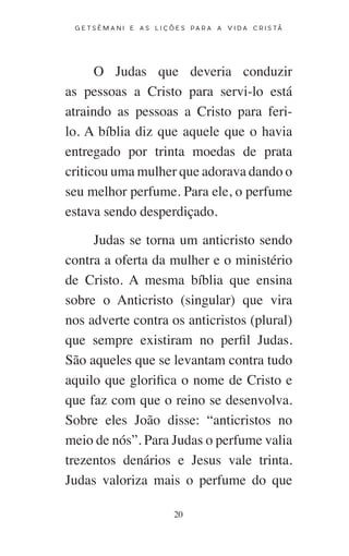 20
G E T S Ê M A N I E A S L I Ç Õ E S P A R A A V I D A C R I S T Ã
O Judas que deveria conduzir
as pessoas a Cristo para servi-lo está
atraindo as pessoas a Cristo para feri-
lo. A bíblia diz que aquele que o havia
entregado por trinta moedas de prata
criticou uma mulher que adorava dando o
seu melhor perfume. Para ele, o perfume
estava sendo desperdiçado.
Judas se torna um anticristo sendo
contra a oferta da mulher e o ministério
de Cristo. A mesma bíblia que ensina
sobre o Anticristo (singular) que vira
nos adverte contra os anticristos (plural)
que sempre existiram no perfil Judas.
São aqueles que se levantam contra tudo
aquilo que glorifica o nome de Cristo e
que faz com que o reino se desenvolva.
Sobre eles João disse: “anticristos no
meio de nós”. Para Judas o perfume valia
trezentos denários e Jesus vale trinta.
Judas valoriza mais o perfume do que
 